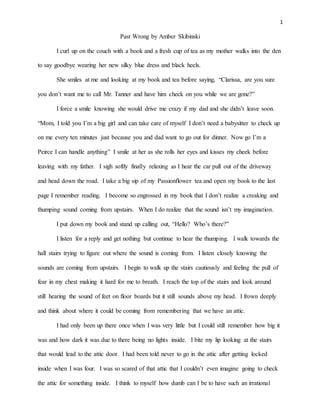 1
Past Wrong by Amber Skibinski
I curl up on the couch with a book and a fresh cup of tea as my mother walks into the den
to say goodbye wearing her new silky blue dress and black heels.
She smiles at me and looking at my book and tea before saying, “Clarissa, are you sure
you don’t want me to call Mr. Tanner and have him check on you while we are gone?”
I force a smile knowing she would drive me crazy if my dad and she didn’t leave soon.
“Mom, I told you I’m a big girl and can take care of myself I don’t need a babysitter to check up
on me every ten minutes just because you and dad want to go out for dinner. Now go I’m a
Peirce I can handle anything” I smile at her as she rolls her eyes and kisses my cheek before
leaving with my father. I sigh softly finally relaxing as I hear the car pull out of the driveway
and head down the road. I take a big sip of my Passionflower tea and open my book to the last
page I remember reading. I become so engrossed in my book that I don’t realize a creaking and
thumping sound coming from upstairs. When I do realize that the sound isn’t my imagination.
I put down my book and stand up calling out, “Hello? Who’s there?”
I listen for a reply and get nothing but continue to hear the thumping. I walk towards the
hall stairs trying to figure out where the sound is coming from. I listen closely knowing the
sounds are coming from upstairs. I begin to walk up the stairs cautiously and feeling the pull of
fear in my chest making it hard for me to breath. I reach the top of the stairs and look around
still hearing the sound of feet on floor boards but it still sounds above my head. I frown deeply
and think about where it could be coming from remembering that we have an attic.
I had only been up there once when I was very little but I could still remember how big it
was and how dark it was due to there being no lights inside. I bite my lip looking at the stairs
that would lead to the attic door. I had been told never to go in the attic after getting locked
inside when I was four. I was so scared of that attic that I couldn’t even imagine going to check
the attic for something inside. I think to myself how dumb can I be to have such an irrational
 