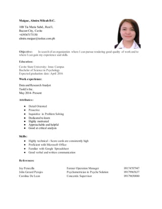 Maigue, Almira Milcah D.C.
10B Tia Maria Subd., Real I,
Bacoor City, Cavite
+639367173150
almira.maigue@taskus.com.ph
Objective: In search of an organization where I can pursue rendering good quality of work and to
where I can gain my experience and skills.
Education:
Cavite State University- Imus Campus
Bachelor of Science in Psychology
Expected graduation date: April 2016
Work experience:
Data and Research Analyst
TaskUs Inc.
May 2014- Present
Attributes:
● Detail Oriented
● Proactive
● Inquisitive in Problem Solving
● Dedicated to learn
● Highly motivated
● Approachable and helpful
● Good at critical analysis
Skills:
● Highly technical - Score cards are consistently high
● Proficient with Microsoft Office
● Familiar with Google Spreadsheet
● Good verbal and written communication
References:
Joy Penecilla Former Operation Manager 09174787947
John Gerard Perajes Psychometrician in Psyche Solution 09179965637
Carolina De Leon Concentix Supervisor 09179650880
 