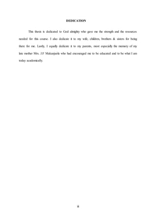 iii
DEDICATION
This thesis is dedicated to God almighty who gave me the strength and the resources
needed for this course. I also dedicate it to my wife, children, brothers & sisters for being
there for me. Lastly, I equally dedicate it to my parents, most especially the memory of my
late mother Mrs. J.F Makanjuola who had encouraged me to be educated and to be what I am
today academically.
 