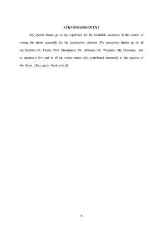iv
ACKNOWLEDGEMENT
My special thanks go to my supervisor for his invaluable assistance in the course of
writing this thesis especially for his constructive criticism. My unreserved thanks go to all
my lecturers Dr. Fasina, Prof. Shomuyiwa, Dr. Afolayan, Dr. Wojuade, Mr. Dosunmu, just
to mention a few and to all my course mates who contributed immensely to the success of
this thesis. Once again, thank you all.
 