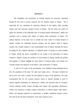 v
ABSTRACT
The deregulation and privatization of overland transport has increased competition
through the free entry of private operators into the transport market in Nigeria. This is
supposedly the key mechanism for improving efficiency in the logistics chain, providing
cheaper and more innovative transport services in Nigeria. But this study was carried out
against the backdrop of the deplorable state of overland transport infrastructures, vehicles and
operations and it examines their impact on logistics chain performance in Nigeria. The
primary objectives of the study were to; identify the active modes of overland transport in
Nigeria; examine the relationship between transport and the logistics chain in Nigeria;
examine why overland transport is more predominantly used in Nigeria; determine the factors
accounting for the continued importance of traditional modes of transport in certain localities
in Nigeria; identify the factors responsible for the decline in the performance of railway
transport in Nigeria; examine the problems of road transport in Nigeria; identify the problem
with pipelines in Nigeria; Highlight the major thrusts of transport policy; and examine how
overland transport has impacted on the logistics chain performance in Nigeria.
A total of 185 copies of the questionnaires were distributed among individuals drawn
from the population of the study. The study used sample survey. Chi-square statistical test
and Z-score were used to analyze the data gathered in respect of the hypotheses. The study
recommended that: for the overland transport modes to function optimally in order to
enhance logistical performance, its infrastructure, vehicles and operations must be revamped;
relevant authorities should consider providing rural Nigeria with appropriate infrastructure,
vehicles and operations to enhance logistics performance; an efficient logistics chain entails a
holistic and integrated approach to transportation to facilitate multimodal transport system.
This calls for the all-round development of the entire transport sector.
 
