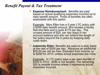 Benefit Payout & Tax Treatment
 Expense Reimbursement: Benefits are paid
based on actual qualifying expenses incurred up to
daily benefit amount. Pools of benefits are often
associated with this option.
Example: Mary Ellen has a 5 year LTC policy with
a $200 daily benefit amount. She locates a facility
that she likes and it costs $175 per day. The
unused amount of $25. per day stays in her
account balance and she can extend the length of
her policy beyond the 5 years by keeping daily
costs down.
 Indemnity Rider: Benefits are paid on a daily basis
at the rate of $200 per day. Receives an additional
$25.00 per dat tax free. Excluded from income up
to $290 for 2010, unless actual expenses are more.
Example: A LTC policy pays a per diem benefit of
$300 in 2010. $290 is not taxable. The remaining
$20 is taxable income unless it represents actual
expenses incurred.
 