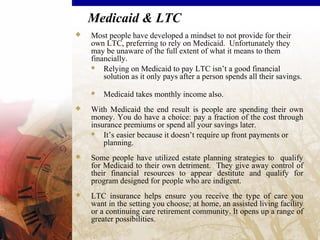 Medicaid & LTC
 Most people have developed a mindset to not provide for their
own LTC, preferring to rely on Medicaid. Unfortunately they
may be unaware of the full extent of what it means to them
financially.
 Relying on Medicaid to pay LTC isn’t a good financial
solution as it only pays after a person spends all their savings.
 Medicaid takes monthly income also.
 With Medicaid the end result is people are spending their own
money. You do have a choice: pay a fraction of the cost through
insurance premiums or spend all your savings later.
 It’s easier because it doesn’t require up front payments or
planning.
 Some people have utilized estate planning strategies to qualify
for Medicaid to their own detriment. They give away control of
their financial resources to appear destitute and qualify for
program designed for people who are indigent.
 LTC insurance helps ensure you receive the type of care you
want in the setting you choose; at home, an assisted living facility
or a continuing care retirement community. It opens up a range of
greater possibilities.
 
