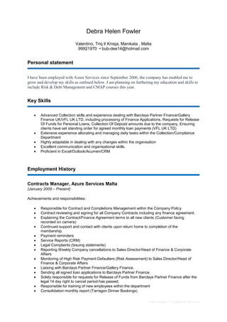 Career change CV template by reed.co.uk
Debra Helen Fowler
Valentino, Triq Il Knisja, Manikata , Malta
99921970 • bub-dee14@hotmail.com
Personal statement
I have been employed with Azure Services since September 2006, the company has enabled me to
grow and develop my skills as outlined below. I am planning on furthering my education and skills to
include Risk & Debt Management and CMAP courses this year.
Key Skills
 Advanced Collection skills and experience dealing with Barclays Partner Finance/Gallery
Finance UK/VFL UK LTD, including processing of Finance Applications, Requests for Release
Of Funds for Personal Loans, Collection Of Deposit amounts due to the company, Ensuring
clients have set standing order for agreed monthly loan payments (VFL UK LTD)
 Extensive experience allocating and managing daily tasks within the Collection/Compliance
Department
 Highly adaptable in dealing with any changes within the organisation
 Excellent communication and organisational skills.
 Proficient in Excel/Outlook/Acumen/CRM
Employment History
Contracts Manager, Azure Services Malta
(January 2009 – Present)
Achievements and responsibilities:
 Responsible for Contract and Completions Management within the Company Policy
 Contract reviewing and signing for all Company Contracts including any finance agreement.
 Explaining the Contract/Finance Agreement terms to all new clients (Customer facing
recorded on camera)
 Continued support and contact with clients upon return home to completion of the
membership.
 Payment reminders
 Service Reports (CRM)
 Legal Complaints (Issuing statements)
 Reporting Weekly Company cancellations to Sales Director/Head of Finance & Corporate
Affairs
 Monitoring of High Risk Payment Defaulters (Risk Assessment) to Sales Director/Head of
Finance & Corporate Affairs
 Liaising with Barclays Partner Finance/Gallery Finance.
 Sending all signed loan applications to Barclays Partner Finance.
 Solely responsible for requests for Release of Funds from Barclays Partner Finance after the
legal 14 day right to cancel period has passed.
 Responsible for training of new employees within the department
 Consolidation monthly report (Tarragon Dinner Bookings)
 