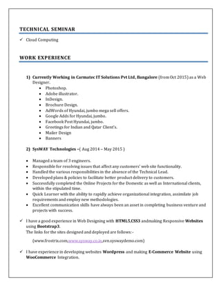 TECHNICAL SEMINAR
 Cloud Computing
WORK EXPERIENCE
1) Currently Working in Carmatec IT Solutions Pvt Ltd, Bangalore (from Oct 2015) as a Web
Designer.
 Photoshop.
 Adobe illustrator.
 InDesign.
 Brochure Design.
 AdWords of Hyundai, jumbo mega sell offers.
 Google Adds for Hyundai, jumbo.
 Facebook Post Hyundai, jumbo.
 Greetings for Indian and Qatar Client’s.
 Mailer Design
 Banners
2) SysWAY Technologies –( Aug 2014 – May 2015 )
 Managed a team of 3 engineers.
 Responsible for resolving issues that affect any customers' web site functionality.
 Handled the various responsibilities in the absence of the Technical Lead.
 Developed plans & policies to facilitate better product delivery to customers.
 Successfully completed the Online Projects for the Domestic as well as International clients,
within the stipulated time.
 Quick Learner with the ability to rapidly achieve organizational integration, assimilate job
requirements and employ new methodologies.
 Excellent communication skills have always been an asset in completing business venture and
projects with success.
 I have a good experience in Web Designing with HTML5,CSS3 andmaking Responsive Websites
using Bootstrap3.
The links for the sites designed and deployed are follows:-
(www.frostrix.com,www.sysway.co.in,svn.syswaydemo.com)
 I have experience in developing websites Wordpress and making E-Commerce Website using
WooCommerce Integration.
 