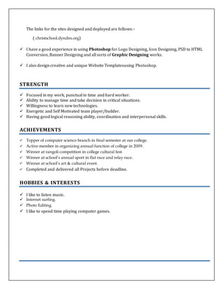 The links for the sites designed and deployed are follows:-
( christschool.dyndns.org)
 I have a good experience in using Photoshop for Logo Designing, Icon Designing, PSD to HTML
Conversion, Banner Designing and all sorts of Graphic Designing works.
 I also design creative and unique Website Templatesusing Photoshop.
STRENGTH
 Focused in my work, punctual in time and hard worker.
 Ability to manage time and take decision in critical situations.
 Willingness to learn new technologies.
 Energetic and Self Motivated team player/builder.
 Having good logical reasoning ability, coordination and interpersonal skills.
ACHIEVEMENTS
 Topper of computer science branch in final semester at our college.
 Active member in organizing annual function of college in 2009.
 Winner at rangoli competition in college cultural fest.
 Winner at school’s annual sport in flat race and relay race.
 Winner at school’s art & cultural event.
 Completed and delivered all Projects before deadline.
HOBBIES & INTERESTS
 I like to listen music.
 Internet surfing.
 Photo Editing.
 I like to spend time playing computer games.
 