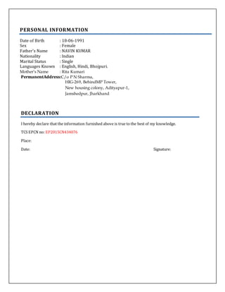 PERSONAL INFORMATION
Date of Birth : 18-06-1991
Sex : Female
Father’s Name : NAVIN KUMAR
Nationality : Indian
Marital Status : Single
Languages Known : English, Hindi, Bhojpuri.
Mother’s Name : Rita Kumari
PermanentAddress:C/o P N Sharma,
HIG-269, BehindMP Tower,
New housing colony, Adityapur-1,
Jamshedpur, Jharkhand
DECLARATION
I hereby declare that the information furnished above is true to the best of my knowledge.
TCS EPCN no: EP2015CN434076
Place:
Date: Signature:
 