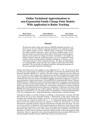 Online Variational Approximations to
non-Exponential Family Change Point Models:
With Application to Radar Tracking
Ryan Turner
Northrop Grumman Corp.
ryan.turner@ngc.com
Steven Bottone
Northrop Grumman Corp.
steven.bottone@ngc.com
Clay Stanek
Northrop Grumman Corp.
clay.stanek@ngc.com
Abstract
The Bayesian online change point detection (BOCPD) algorithm provides an ef-
ﬁcient way to do exact inference when the parameters of an underlying model
may suddenly change over time. BOCPD requires computation of the underly-
ing model’s posterior predictives, which can only be computed online in O(1)
time and memory for exponential family models. We develop variational approx-
imations to the posterior on change point times (formulated as run lengths) for
efﬁcient inference when the underlying model is not in the exponential family,
and does not have tractable posterior predictive distributions. In doing so, we de-
velop improvements to online variational inference. We apply our methodology
to a tracking problem using radar data with a signal-to-noise feature that is Rice
distributed. We also develop a variational method for inferring the parameters of
the (non-exponential family) Rice distribution.
Change point detection has been applied to many applications [5; 7; 19]. In recent years there
has been great improvements to the Bayesian approaches via the Bayesian Online Change Point
Detection algorithm (BOCPD) [1]. Likewise, the radar tracking community has been improving
in its use of feature-aided tracking [10]: methods that use auxiliary information from radar returns
such as signal-to-noise ratio (SNR), which depend on radar cross sections (RCS) [21]. Older systems
would often ﬁlter only noisy position (and perhaps Doppler) measurements while newer systems use
more information to improve performance. We use BOCPD for modeling the RCS feature. Whereas
BOCPD inference could be done exactly when ﬁnding change points in conjugate exponential family
models the physics of RCS measurements often causes them to be distributed in non-exponential
family ways, often following a Rice distribution. To do inference efﬁciently we call upon variational
Bayes (VB) to ﬁnd approximate posterior (predictive) distributions. Furthermore, the nature of both
BOCPD and tracking require the use of online updating. We improve upon the existing and limited
approaches to online VB [23; 13]. This paper produces contributions to, and builds upon background
from, three independent areas: change point detection, variational Bayes, and radar tracking.
Although the emphasis in machine learning is on ﬁltering, a substantial part of tracking with radar
data involves data association, illustrated in Figure 1. Observations of radar returns contain mea-
surements from multiple objects (targets) in the sky. If we knew which radar return corresponded
to which target we would be presented with NT ∈ N0 independent ﬁltering problems; Kalman
ﬁlters [14] (or their nonlinear extensions) are applied to “average out” the kinematic errors in the
measurements (typically positions) using the measurements associated with each target. The data
association problem is to determine which measurement goes to which track. In the classical setup,
once a particular measurement is associated with a certain target, that measurement is plugged into
the ﬁlter for that target as if we knew with certainty it was the correct assignment. The association
algorithms, in effect, ﬁnd the maximum a posteriori (MAP) estimate on the measurement-to-track
association. However, approaches such as the joint probabilistic data association (JPDA) ﬁlter [2]
and the probability hypothesis density (PHD) ﬁlter [16] have deviated from this.
1
 