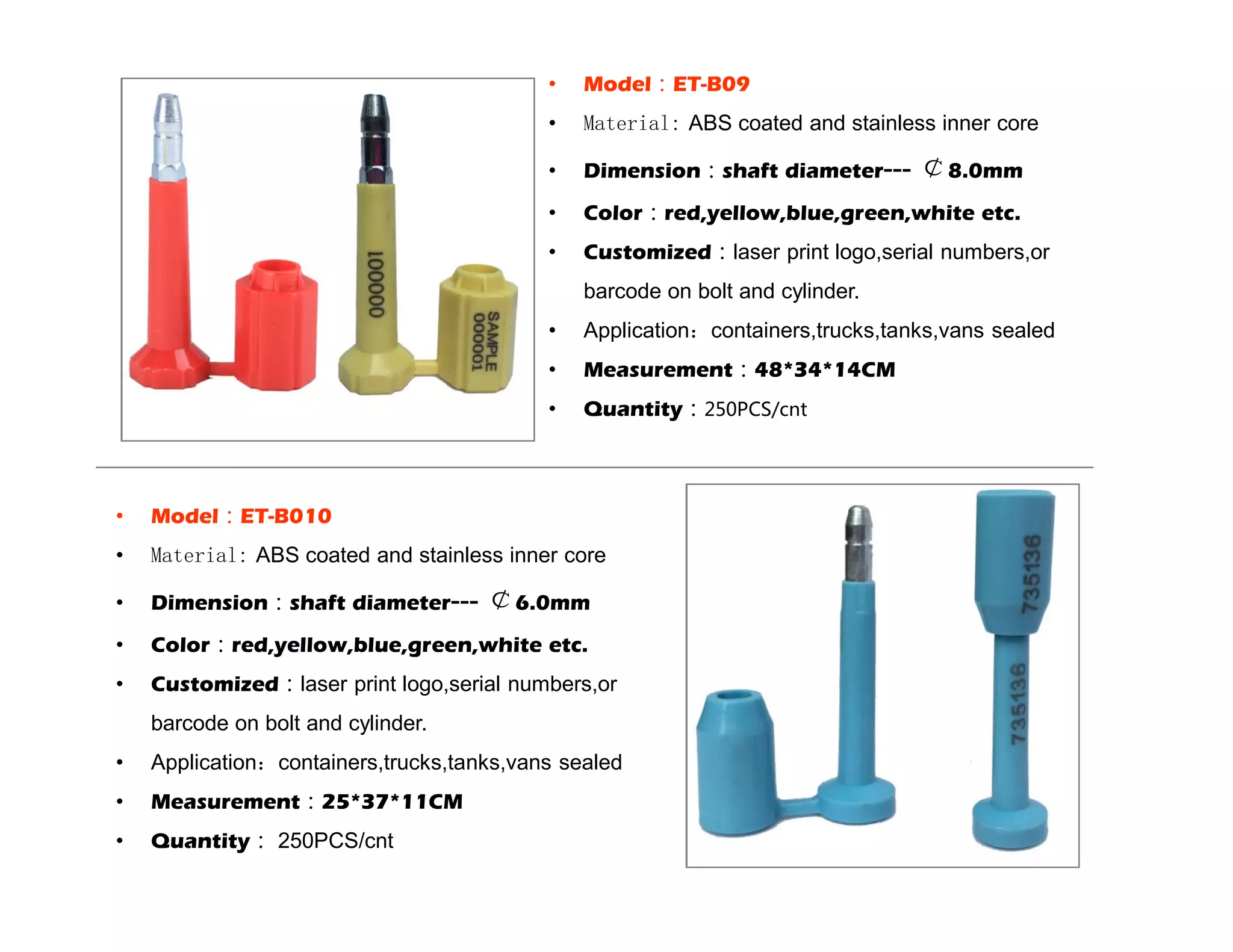 • Model:ET-B09
• Material: ABS coated and stainless inner core
• Dimension:shaft diameter--- ¢8.0mm
• Color:red,yellow,blue,green,white etc.
• Customized:laser print logo,serial numbers,or
barcode on bolt and cylinder.
• Application:containers,trucks,tanks,vans sealed
• Measurement:48*34*14CM
• Quantity:250PCS/cnt
• Model:ET-B010
• Material: ABS coated and stainless inner core
• Dimension:shaft diameter--- ¢6.0mm
• Color:red,yellow,blue,green,white etc.
• Customized:laser print logo,serial numbers,or
barcode on bolt and cylinder.
• Application:containers,trucks,tanks,vans sealed
• Measurement:25*37*11CM
• Quantity: 250PCS/cnt