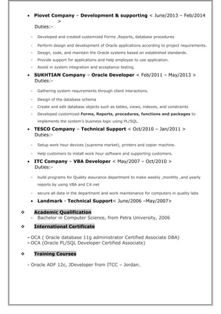 • Piovet Company – Development & supporting < June/2013 – Feb/2014
>
Duties:-
- Developed and created customized Forms ,Reports, database procedures
- Perform design and development of Oracle applications according to project requirements.
- Design, code, and maintain the Oracle systems based on established standards.
- Provide support for applications and help employee to use application.
- Assist in system integration and acceptance testing.
• SUKHTIAN Company – Oracle Developer < Feb/2011 – May/2013 >
Duties:-
- Gathering system requirements through client interactions.
- Design of the database schema
- Create and edit database objects such as tables, views, indexes, and constraints
- Developed customized Forms, Reports, procedures, functions and packages to
implements the system's business logic using PL/SQL.
• TESCO Company – Technical Support < Oct/2010 – Jan/2011 >
Duties:-
- Setup work hour devices (suprema market), printers and copier machine.
- Help customers to install work hour software and supporting customers.
• ITC Company – VBA Developer < May/2007 – Oct/2010 >
Duties:-
- build programs for Quality assurance department to make weekly ,monthly ,and yearly
reports by using VBA and C#.net
- secure all data in the department and work maintenance for computers in quality labs
• Landmark - Technical Support< June/2006 –May/2007>
 Academic Qualification
- Bachelor in Computer Science, from Petra University, 2006
 International Certificate
- OCA ( Oracle database 11g administrator Certified Associate DBA)
- OCA (Oracle PL/SQL Developer Certified Associate)
 Training Courses
- Oracle ADF 12c, JDeveloper from ITCC – Jordan.
 
