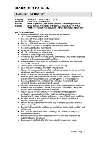 MAHMOUD FAROUK
Resume - Page | 2
Company : FOMENTO CONSTRUCCION CO. (FCC)
Duration : June 2015 – Still Present
Position : HSE Supervisor (later added position Scaffolding Inspector)
Project : FCC-Yuksel-Archirodon-Petroserv Joint Venture (FYAPJV)
Metro Red Line South Elevated & At Grade Project - Qatar Rail
Job Responsibilities:
 Understand the health and safety environment requirements
And implementing the HSE plan.
 Inspection of PPE’s and all safety equipment’s.
 Review HSE plan and Procedures.
 Preparing JSA and Risk Assessment for critical activities.
 Auditing PTW system and its implementation during construction
 Conducting special tool box meeting
 Inspection of a fall protection system of men and materials
 All HSE related documentation works.
 Vital role in conducting safety seminars.
 Conducted daily site inspection quarterly and monthly safety audit with project
managers and supervisors and safety officers.
 Coordinating with client and PMC inspections and closeout all unsafe acts
and unsafe conditions.
 Attending the client meetings and site issues discussing.
 Inspecting all scaffolds as request by site engineers.
 Monitor the design, certification of all scaffolding structure on site according to
all relevant specifications and standards.
 Inspect all scaffolds erected within the boundaries of Project construction
sites and yards to ensure they are suitable for safe use, and comply with the
relevant industrial standards, and Company permit to work procedures.
 Inspect and assess the condition of the scaffolding material and reject
damaged, defective and substandard material.
 Ensure that the Contractor maintain a record of the condition of all scaffolding
materials and assemblies to ensure that they are maintained correctly and
dispose of the damaged or defective materials
 Provide advice on the suitability of specialized scaffolds supplied by
contracting companies to meet the health and safety requirements of
Company, with regard to design and access in case of plant upset conditions
 Provides technical advice on scaffolding works and participate in work
requiring higher level skills
 Monitor the organizations of the day to day scaffolding activities on various
sites as required
 Ensure that materials for scaffolds are marked and kept in good condition and
safely used.
 Has capability to calculate the counterweight for outboard of heavy duty
Suspended Scaffolding
 Ensure awareness of and compliance with HSE rules and regulations by
subordinates and contractors
 Inspections of scaffolds after changes / alterations have been made.
EMPLOYMENT HISTORY
 
