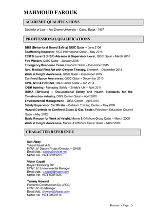 MAHMOUD FAROUK
Resume - Page | 5
Bachelor of Law – Ain Shams University – Cairo, Egypt - 1997
BBS (Behavioral Based Safety) QISC Qatar – June 2106
Scaffolding Inspector, RCS International Qatar – May 2016
ECITB Level 3 (IHSP) Advance & Supervisor Level, QISC Qatar – March 2016
Fire Warden, QISC Qatar – January 2016
Emergency Response Team, Enertech Qatar – December 2015
Adv. Medical First Aid with Oxygen Therapy, Enertech – December 2015
Work at Height Awareness, QISC Qatar – December 2015
Confined Space Awareness, QISC Qatar – December 2015
CPR, AED & First Aid, UAQ Center Qatar – Jan 2014
IOSH training - Managing Safely – Shield’s UK – April 2011
OSHA (30Hours) – Occupational Safety and Health Standards for the
Construction Industry, DISS Center Qatar – April 2010
Environmental Management – DISS Center – April 2010
Safety Supervisor Certificate – Qatalum Training Center – May 2009
Hazard Controls in Confined Space & Gas Tester, Petroleum Education Council
Qatar – May 2012
Basic Rescue for Work at Height, Marine & Offshore Group Qatar – March 2009
Work at Height Awareness, Marine & Offshore Group Qatar – March2009
Sait Alpay
Yuksel Insaat A.S.
FYAP JV Deputy Project Director – QHSE
Email Add.: salpay@yuksel.net
Mobile No. +974 33919253
Victor Capati
Royal Hoskoning DV
FYAP JV Environmental Manager
Email Add.: v.capati@fyapjv.com
Mobile No. +974 50051426
Tommy Howard
Fomento Construccion Co. (FCC)
FYAP JV HS Manager
Email Add. t.howard@fyapjv.com
Mobile No. +974 31579114
PROFFESSIONALQUALIFICATIONS
ACADEMIC QUALIFICATIONS
CHARACTER REFERENCE
 