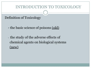 INTRODUCTION TO TOXICOLOGY
Definition of Toxicology
- the basic science of poisons (old)
- the study of the adverse effects of
chemical agents on biological systems
(new)
 