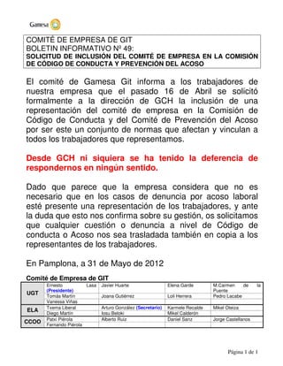 Página 1 de 1
COMITÉ DE EMPRESA DE GIT
BOLETIN INFORMATIVO Nº 49:
SOLICITUD DE INCLUSIÓN DEL COMITÉ DE EMPRESA EN LA COMISIÓN
DE CÓDIGO DE CONDUCTA Y PREVENCIÓN DEL ACOSO
El comité de Gamesa Git informa a los trabajadores de
nuestra empresa que el pasado 16 de Abril se solicitó
formalmente a la dirección de GCH la inclusión de una
representación del comité de empresa en la Comisión de
Código de Conducta y del Comité de Prevención del Acoso
por ser este un conjunto de normas que afectan y vinculan a
todos los trabajadores que representamos.
Desde GCH ni siquiera se ha tenido la deferencia de
respondernos en ningún sentido.
Dado que parece que la empresa considera que no es
necesario que en los casos de denuncia por acoso laboral
esté presente una representación de los trabajadores, y ante
la duda que esto nos confirma sobre su gestión, os solicitamos
que cualquier cuestión o denuncia a nivel de Código de
conducta o Acoso nos sea trasladada también en copia a los
representantes de los trabajadores.
En Pamplona, a 31 de Mayo de 2012
Comité de Empresa de GIT
Ernesto Lasa
(Presidente)
Javier Huarte Elena Garde M.Carmen de la
Puente
Tomás Martín Joana Gutiérrez Loli Herrera Pedro Lacabe
UGT
Vanessa Viñas
Txema Liberal Arturo González (Secretario) Karmele Recalde Mikel Oteiza
ELA
Diego Martín Iosu Beloki Mikel Calderón
Patxi Piérola Alberto Ruiz Daniel Sanz Jorge Castellanos
CCOO
Fernando Piérola
 