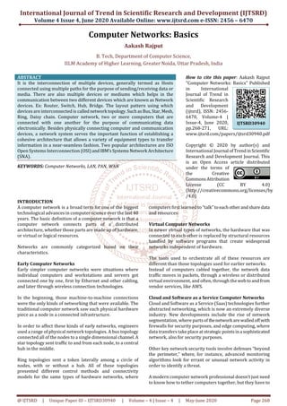 International Journal of Trend in Scientific Research and Development (IJTSRD)
Volume 4 Issue 4, June 2020 Available Online: www.ijtsrd.com e-ISSN: 2456 – 6470
@ IJTSRD | Unique Paper ID – IJTSRD30940 | Volume – 4 | Issue – 4 | May-June 2020 Page 268
Computer Networks: Basics
Aakash Rajput
B. Tech, Department of Computer Science,
IILM Academy of Higher Learning, Greater Noida, Uttar Pradesh, India
ABSTRACT
It is the interconnection of multiple devices, generally termed as Hosts
connected using multiple paths for the purpose of sending/receiving data or
media. There are also multiple devices or mediums which helps in the
communication between two different devices which are known as Network
devices. Ex: Router, Switch, Hub, Bridge. The layout pattern using which
devices are interconnected is callednetwork topology.SuchasBus,Star,Mesh,
Ring, Daisy chain. Computer network, two or more computers that are
connected with one another for the purpose of communicating data
electronically. Besides physically connecting computer and communication
devices, a network system serves the important function of establishing a
cohesive architecture that allows a variety of equipment types to transfer
information in a near-seamless fashion. Two popular architectures are ISO
Open Systems Interconnection (OSI)andIBM’sSystems Network Architecture
(SNA).
KEYWORDS: Computer Networks, LAN, PAN, WAN
How to cite this paper: Aakash Rajput
"Computer Networks: Basics" Published
in International
Journal of Trend in
Scientific Research
and Development
(ijtsrd), ISSN: 2456-
6470, Volume-4 |
Issue-4, June 2020,
pp.268-271, URL:
www.ijtsrd.com/papers/ijtsrd30940.pdf
Copyright © 2020 by author(s) and
International Journal ofTrendinScientific
Research and Development Journal. This
is an Open Access article distributed
under the terms of
the Creative
CommonsAttribution
License (CC BY 4.0)
(http://creativecommons.org/licenses/by
/4.0)
INTRODUCTION
A computer network is a broad term for one of the biggest
technological advances in computer science over the last 40
years. The basic deﬁnition of a computer network is that a
computer network connects parts of a distributed
architecture, whether those parts are made up of hardware,
or virtual or logical resources.
Networks are commonly categorized based on their
characteristics.
Early Computer Networks
Early simpler computer networks were situations where
individual computers and workstations and servers got
connected one by one, ﬁrst by Ethernet and other cabling,
and later through wireless connection technologies.
In the beginning, those machine-to-machine connections
were the only kinds of networking that were available. The
traditional computer network saw each physical hardware
piece as a node in a connected infrastructure.
In order to affect these kinds of early networks, engineers
used a range of physical network topologies. A bus topology
connected all of the nodes to a single dimensional channel.A
star topology sent traﬃc to and from each node, to a central
hub in the middle.
Ring topologies sent a token laterally among a circle of
nodes, with or without a hub. All of these topologies
presented different control methods and connectivity
models for the same types of hardware networks, where
computers ﬁrst learned to “talk”toeachotherandshare data
and resources.
Virtual Computer Networks
In newer virtual types of networks, the hardware that was
connected to each other is replaced by structural resources
handled by software programs that create widespread
networks independent of hardware.
The tools used to orchestrate all of these resources are
different than those topologies used for earlier networks.
Instead of computers cabled together, the network data
traﬃc moves in packets, through a wireless or distributed
virtual environment, and often, through the webtoandfrom
vendor services, like AWS.
Cloud and Software as a Service Computer Networks
Cloud and Software as a Service (Saas) technologies further
abstracted networking, which is now an extremely diverse
industry. New developments include the rise of network
segmentation, where partsof thenetwork are walledoff with
ﬁrewalls for security purposes, and edge computing, where
data transfers take place atstrategicpointsinasophisticated
network, also for security purposes.
Other key network security tools involve defenses “beyond
the perimeter,” where, for instance, advanced monitoring
algorithms look for errant or unusual network activity in
order to identify a threat.
A modern computer network professional doesn’t just need
to know how to tether computers together, but they have to
IJTSRD30940
 