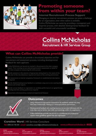 Promoting someone
from within your team?
Internal Recruitment Process Support
Managing an internal recruitment process can pose a challenge
for an organisation, even when talent is available.
Collins McNicholas can assist by providing a transparent and
impartial process, with detailed developmental feedback for
both successful and unsuccessful candidates.
Dublin
Tel: (01) 6620088
dublin@collinsmcnicholas.ie
Cork
Tel: (021) 4809118
cork@collinsmcnicholas.ie
Galway
Tel: (090) 6478104
galway@collinsmcnicholas.ie
Sligo
Tel: (071) 9142411
sligo@collinsmcnicholas.ie
Athlone
Tel: (090) 6478104
athlone@collinsmcnicholas.ie
What can Collins McNicholas provide?
Collins McNicholas can provide a structured, objective and fair
recruitment and assessment process, including developmental
feedback for each applicant.
• Collins McNicholas can become as involved in the process as the client company
require. From carrying out pre-selected psychometric assessments on behalf of
the client company to outsourcing the entire process
• Provide assistance in the selection of appropriate testing based on the nature of the
role, level of the role, behaviours required and nature of the working environment
• Link assessments to internal competency framework or established job descriptions
as required
• Provide detailed developmental feedback to candidates using one-to-one coaching feedback
sessions and written reports
• Provide concise feedback to organisation on candidate performance in an agreed format,
including interview probing questions as required
• Assessments administered by a trained and experienced Assessor
Caroline Ward | HR Services Consultant
Tel: 090 64 78104 email: caroline.ward@collinsmcnicholas.ie
Outcomes
• Using unbiased and appropriate assessments all candidates will feel that they
have been treated fairly, leading to a continued positive environment.
• Developmental feedback and coaching sessions can provide individuals with the
tools they need to further their skills and knowledge within the organisation.
• Collins McNicholas provides this service in a confidential and professional
manner within guidelines agreed with the organisation.
www.collinsmcnicholas.ie
 
