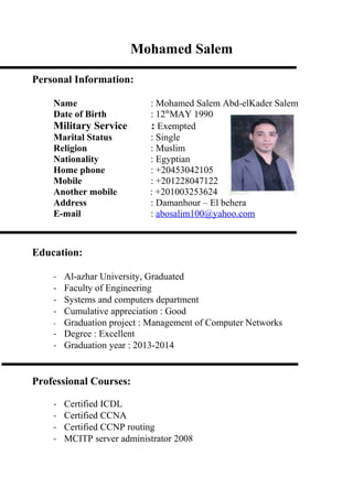 Mohamed Salem
Personal Information:
Name : Mohamed Salem Abd-elKader Salem
Date of Birth : 12th
MAY 1990
Military Service : Exempted
Marital Status : Single
Religion : Muslim
Nationality : Egyptian
Home phone : +20453042105
Mobile : +201228047122
Another mobile : +201003253624
Address : Damanhour – El behera
E-mail : abosalim100@yahoo.com
Education:
- Al-azhar University, Graduated
- Faculty of Engineering
- Systems and computers department
- Cumulative appreciation : Good
- Graduation project : Management of Computer Networks
- Degree : Excellent
- Graduation year : 2013-2014
Professional Courses:
- Certified ICDL
- Certified CCNA
- Certified CCNP routing
- MCITP server administrator 2008
 