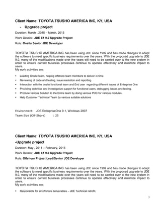 Client Name: TOYOTA TSUSHO AMERICA INC, KY, USA
- Upgrade project
Duration: March , 2015 – March, 2015
Work Details: JDE E1 9.0 Upgrade Project
Role: Onsite Senior JDE Developer
TOYOTA TSUSHO AMERICA INC has been using JDE since 1992 and has made changes to adapt
the software to meet specific business requirements over the years. With the proposed upgrade to JDE
9.0, many of the modifications made over the years will need to be carried over to the new system in
order to ensure current business processes continue to operate effectively and minimize impact to
users.
My work activities are:
 Leading Onsite team, helping offshore team members to deliver in time
 Reviewing of code and testing, issue resolution and reporting.
 Interaction with the onsite functional team and End user regarding different issues of Enterprise One
 Providing technical and investigative support for functional users, debugging issues and testing.
 Produce various Solution to the Entire team by doing various POC for various modules.
 Help Customer Technical Team by various suitable solutions
Environment: JDE EnterpriseOne 9.1, Windows 2007
Team Size (Off-Shore) : 25
Client Name: TOYOTA TSUSHO AMERICA INC, KY, USA
-Upgrade project
Duration: May , 2014 – February, 2015
Work Details: JDE E1 9.0 Upgrade Project
Role: Offshore Project Lead/Senior JDE Developer
TOYOTA TSUSHO AMERICA INC has been using JDE since 1992 and has made changes to adapt
the software to meet specific business requirements over the years. With the proposed upgrade to JDE
9.0, many of the modifications made over the years will need to be carried over to the new system in
order to ensure current business processes continue to operate effectively and minimize impact to
users.
My work activities are:
 Responsible for all offshore deliverables – JDE Technical retrofit,
3
 