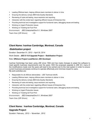  Leading Offshore team, helping offshore team members to deliver in time
 Ensuring the delivery comply IBM India Quality Standards
 Reviewing of code and testing, issue resolution and reporting.
 Interaction with the onsite team regarding different issues of Enterprise One
 Providing technical and investigative support for functional users, debugging issues and testing.
 Working on Urgent Production Issues
 Working on Ticketing toll Foot Print
Environment: JDE EnterpriseOne 9.1, Windows 2007
Team Size (Off-Shore) : 25
Client Name: Ivanhoe Cambridge, Montreal, Canada
-Stabilization project
Duration: December 01, 2012 – April 30, 2014
Work Details: JDE E1 9.0 Upgrade Project – Stabilization Project
Role: Offshore Project Lead/Senior JDE Developer
Ivanhoe Cambridge has been using JDE since 1992 and has made changes to adapt the software to
meet specific business requirements over the years. With the proposed upgrade to JDE 9.0, many of
the modifications made over the years will need to be carried over to the new system in order to ensure
current business processes continue to operate effectively and minimize impact to users.
My work activities are:
 Responsible for all offshore deliverables – JDE Technical retrofit,
 Leading Offshore team, helping offshore team members to deliver in time
 Ensuring the delivery comply IBM India Quality Standards
 Reviewing of code and testing, issue resolution and reporting.
 Interaction with the onsite team regarding different issues of Enterprise One
 Providing technical and investigative support for functional users, debugging issues and testing.
 Working on Urgent Production Issues
 Working on Ticketing toll Foot Print
Environment: JDE EnterpriseOne 9.1, Windows 2007
Team Size (Off-Shore) : 4
Client Name: Ivanhoe Cambridge, Montreal, Canada
Upgrade Project
Duration: February , 2012 – November , 2012
4
 