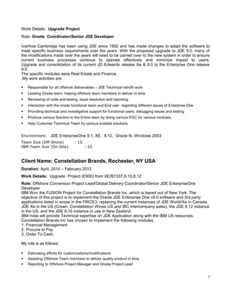 Work Details: Upgrade Project
Role: Onsite Coordinator/Senior JDE Developer
Ivanhoe Cambridge has been using JDE since 1992 and has made changes to adapt the software to
meet specific business requirements over the years. With the proposed upgrade to JDE 9.0, many of
the modifications made over the years will need to be carried over to the new system in order to ensure
current business processes continue to operate effectively and minimize impact to users.
Upgrade and consolidation of its current JD Edwards release Xe & 8.0 to the Enterprise One release
9.0.
The specific modules were Real Estate and Finance.
.My work activities are:
 Responsible for all offshore deliverables – JDE Technical retrofit work
 Leading Onsite team, helping offshore team members to deliver in time
 Reviewing of code and testing, issue resolution and reporting.
 Interaction with the onsite functional team and End user regarding different issues of Enterprise One
 Providing technical and investigative support for functional users, debugging issues and testing.
 Produce various Solution to the Entire team by doing various POC for various modules.
 Help Customer Technical Team by various suitable solutions
Environment: JDE EnterpriseOne 9.1, XE, 8.12, Oracle 9i, Windows 2003
Team Size (Off-Shore) : 15
IBM Team Size (On-Site) : 10
Client Name: Constellation Brands, Rochester, NY USA
Duration: April, 2010 – February 2012
Work Details: Upgrade Project (E900) from XE/B7337,8.10,8.12
Role: Offshore Conversion Project Lead/Global Delivery Coordinator/Senior JDE EnterpriseOne
Developer
IBM Won the FUSION Project for Constellation Brands Inc ,which is based out of New York. The
objective of this project is to implement the Oracle JDE Enterprise One v9.0 software and 3rd party
applications listed in scope in the FRICE3, replacing the current instances of JDE World/Xe in Canada,
JDE Xe in the US (Crown, Constellation Wines US and IBC intercompany sales), the JDE 8.12 instance
in the US, and the JDE 8.10 instance in use in New Zealand.
IBM India will provide Technical expertise on JDE Application along with the IBM US resources.
Constellation Brands Inc has chosen to implement the following modules:
1. Financial Management
2. Procure to Pay
3. Order To Cash.
My role is as follows:
 Estimating efforts for customizations/modifications
 Assisting Offshore Team members to deliver quality product in time
 Reporting to Offshore Project Manager and Onsite Project Lead
5
 
