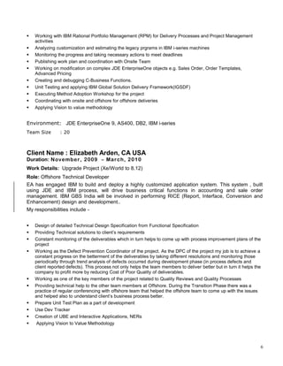  Working with IBM Rational Portfolio Management (RPM) for Delivery Processes and Project Management
activities
 Analyzing customization and estimating the legacy prgrams in IBM i-series machines
 Monitoring the progress and taking necessary actions to meet deadlines
 Publishing work plan and coordination with Onsite Team
 Working on modification on complex JDE EnterpriseOne objects e.g. Sales Order, Order Templates,
Advanced Pricing
 Creating and debugging C-Business Functions.
 Unit Testing and applying IBM Global Solution Delivery Framework(IGSDF)
 Executing Method Adoption Workshop for the project
 Coordinating with onsite and offshore for offshore deliveries
 Applying Vision to value methodology
Environment: JDE EnterpriseOne 9, AS400, DB2, IBM i-series
Team Size : 20
Client Name : Elizabeth Arden, CA USA
Duration: November, 2009 – March, 2010
Work Details: Upgrade Project (Xe/World to 8.12)
Role: Offshore Technical Developer
EA has engaged IBM to build and deploy a highly customized application system. This system , built
using JDE and IBM process, will drive business critical functions in accounting and sale order
management. IBM GBS India will be involved in performing RICE (Report, Interface, Conversion and
Enhancement) design and development..
My responsibilities include -
 Design of detailed Technical Design Specification from Functional Specification
 Providing Technical solutions to client’s requirements
 Constant monitoring of the deliverables which in turn helps to come up with process improvement plans of the
project
 Working as the Defect Prevention Coordinator of the project. As the DPC of the project my job is to achieve a
constant progress on the betterment of the deliverables by taking different resolutions and monitoring those
periodically through trend analysis of defects occurred during development phase (in process defects and
client reported defects). This process not only helps the team members to deliver better but in turn it helps the
company to profit more by reducing Cost of Poor Quality of deliverables.
 Working as one of the key members of the project related to Quality Reviews and Quality Processes
 Providing technical help to the other team members at Offshore. During the Transition Phase there was a
practice of regular conferencing with offshore team that helped the offshore team to come up with the issues
and helped also to understand client’s business process better.
 Prepare Unit Test Plan as a part of development
 Use Dev Tracker
 Creation of UBE and Interactive Applications, NERs
 Applying Vision to Value Methodology
6
 