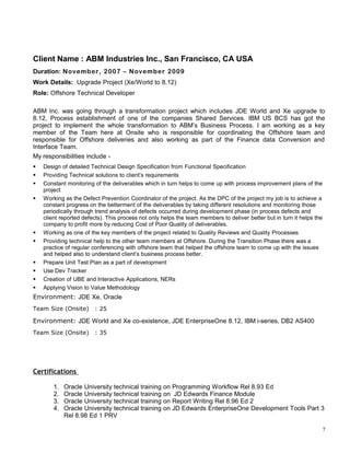 Client Name : ABM Industries Inc., San Francisco, CA USA
Duration: November, 2007 – November 2009
Work Details: Upgrade Project (Xe/World to 8.12)
Role: Offshore Technical Developer
ABM Inc. was going through a transformation project which includes JDE World and Xe upgrade to
8.12, Process establishment of one of the companies Shared Services. IBM US BCS has got the
project to implement the whole transformation to ABM’s Business Process. I am working as a key
member of the Team here at Onsite who is responsible for coordinating the Offshore team and
responsible for Offshore deliveries and also working as part of the Finance data Conversion and
Interface Team.
My responsibilities include -
 Design of detailed Technical Design Specification from Functional Specification
 Providing Technical solutions to client’s requirements
 Constant monitoring of the deliverables which in turn helps to come up with process improvement plans of the
project
 Working as the Defect Prevention Coordinator of the project. As the DPC of the project my job is to achieve a
constant progress on the betterment of the deliverables by taking different resolutions and monitoring those
periodically through trend analysis of defects occurred during development phase (in process defects and
client reported defects). This process not only helps the team members to deliver better but in turn it helps the
company to profit more by reducing Cost of Poor Quality of deliverables.
 Working as one of the key members of the project related to Quality Reviews and Quality Processes
 Providing technical help to the other team members at Offshore. During the Transition Phase there was a
practice of regular conferencing with offshore team that helped the offshore team to come up with the issues
and helped also to understand client’s business process better.
 Prepare Unit Test Plan as a part of development
 Use Dev Tracker
 Creation of UBE and Interactive Applications, NERs
 Applying Vision to Value Methodology
Environment: JDE Xe, Oracle
Team Size (Onsite) : 25
Environment: JDE World and Xe co-existence, JDE EnterpriseOne 8.12, IBM i-series, DB2 AS400
Team Size (Onsite) : 35
Certifications
1. Oracle University technical training on Programming Workflow Rel 8.93 Ed
2. Oracle University technical training on JD Edwards Finance Module
3. Oracle University technical training on Report Writing Rel 8.96 Ed 2
4. Oracle University technical training on JD Edwards EnterpriseOne Development Tools Part 3
Rel 8.98 Ed 1 PRV
7
 