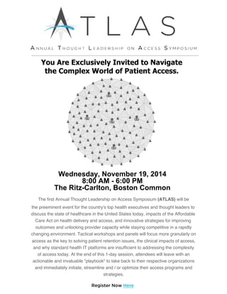 You Are Exclusively Invited to Navigate
the Complex World of Patient Access.
Wednesday, November 19, 2014
8:00 AM ­ 6:00 PM
The Ritz­Carlton, Boston Common
The first Annual Thought Leadership on Access Symposium (ATLAS) will be
the preeminent event for the country's top health executives and thought leaders to
discuss the state of healthcare in the United States today, impacts of the Affordable
Care Act on health delivery and access, and innovative strategies for improving
outcomes and unlocking provider capacity while staying competitive in a rapidly
changing environment. Tactical workshops and panels will focus more granularly on
access as the key to solving patient retention issues, the clinical impacts of access,
and why standard health IT platforms are insufficient to addressing the complexity
of access today. At the end of this 1-day session, attendees will leave with an
actionable and invaluable "playbook" to take back to their respective organizations
and immediately initiate, streamline and / or optimize their access programs and
strategies.
Register Now Here
 