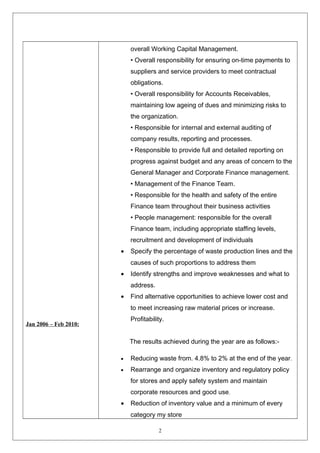 Jan 2006 – Feb 2010: 
overall Working Capital Management. 
• Overall responsibility for ensuring on-time payments to 
suppliers and service providers to meet contractual 
obligations. 
• Overall responsibility for Accounts Receivables, 
maintaining low ageing of dues and minimizing risks to 
the organization. 
• Responsible for internal and external auditing of 
company results, reporting and processes. 
• Responsible to provide full and detailed reporting on 
progress against budget and any areas of concern to the 
General Manager and Corporate Finance management. 
• Management of the Finance Team. 
• Responsible for the health and safety of the entire 
Finance team throughout their business activities 
• People management: responsible for the overall 
Finance team, including appropriate staffing levels, 
recruitment and development of individuals 
· Specify the percentage of waste production lines and the 
causes of such proportions to address them 
· Identify strengths and improve weaknesses and what to 
address. 
· Find alternative opportunities to achieve lower cost and 
to meet increasing raw material prices or increase. 
Profitability. 
The results achieved during the year are as follows:- 
· Reducing waste from. 4.8% to 2% at the end of the year. 
· Rearrange and organize inventory and regulatory policy 
for stores and apply safety system and maintain 
corporate resources and good use. 
· Reduction of inventory value and a minimum of every 
category my store 
2 
 