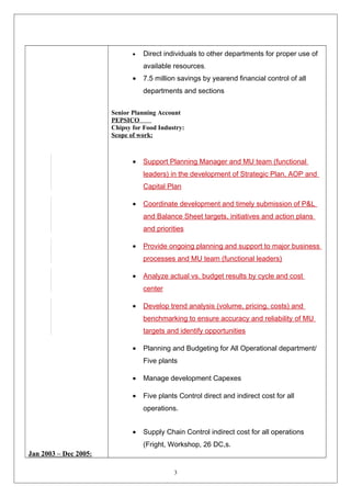 Jan 2003 – Dec 2005 : 
· Direct individuals to other departments for proper use of 
available resources. 
· 7.5 million savings by yearend financial control of all 
departments and sections 
Senior Planning Account 
PEPSICO 
Chipsy for Food Industry: 
Scope of work: 
· Support Planning Manager and MU team (functional 
leaders) in the development of Strategic Plan, AOP and 
Capital Plan 
· Coordinate development and timely submission of P&L 
and Balance Sheet targets, initiatives and action plans 
and priorities 
· Provide ongoing planning and support to major business 
processes and MU team (functional leaders) 
· Analyze actual vs. budget results by cycle and cost 
center 
· Develop trend analysis (volume, pricing, costs) and 
benchmarking to ensure accuracy and reliability of MU 
targets and identify opportunities 
· Planning and Budgeting for All Operational department/ 
Five plants 
· Manage development Capexes 
· Five plants Control direct and indirect cost for all 
operations. 
· Supply Chain Control indirect cost for all operations 
(Fright, Workshop, 26 DC,s. 
3 
 