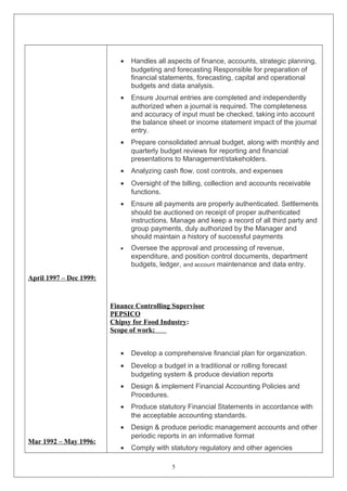 April 1997 – Dec 1999: 
Mar 1992 – May 1996: 
· Handles all aspects of finance, accounts, strategic planning, 
budgeting and forecasting Responsible for preparation of 
financial statements, forecasting, capital and operational 
budgets and data analysis. 
· Ensure Journal entries are completed and independently 
authorized when a journal is required. The completeness 
and accuracy of input must be checked, taking into account 
the balance sheet or income statement impact of the journal 
entry. 
· Prepare consolidated annual budget, along with monthly and 
quarterly budget reviews for reporting and financial 
presentations to Management/stakeholders. 
· Analyzing cash flow, cost controls, and expenses 
· Oversight of the billing, collection and accounts receivable 
functions. 
· Ensure all payments are properly authenticated. Settlements 
should be auctioned on receipt of proper authenticated 
instructions. Manage and keep a record of all third party and 
group payments, duly authorized by the Manager and 
should maintain a history of successful payments 
· Oversee the approval and processing of revenue, 
expenditure, and position control documents, department 
budgets, ledger, and account maintenance and data entry. 
Finance Controlling Supervisor 
PEPSICO 
Chipsy for Food Industry: 
Scope of work: 
· Develop a comprehensive financial plan for organization. 
· Develop a budget in a traditional or rolling forecast 
budgeting system & produce deviation reports 
· Design & implement Financial Accounting Policies and 
Procedures. 
· Produce statutory Financial Statements in accordance with 
the acceptable accounting standards. 
· Design & produce periodic management accounts and other 
periodic reports in an informative format 
· Comply with statutory regulatory and other agencies 
5 
 