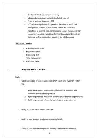 · Cost control in the American university 
· Advanced course in computer in the British council 
· Finance and non finance on SAP 
· COSO (Comity of stormily operation) the latest scientific and 
management systems to secure and protect the economic 
institutions of external financial crises and secure management of 
economic resources available within the Organization through an 
elaborate us financial system issued by the US Congress. 
Soft Skills Courses 
· Communication Skills 
· Negotiation Skills 
· Leadership skill 
· Time management 
· Computer Skills 
Experiences & Skills 
Skills 
- Good knowledge in finance using both SAP, oracle and Hyperion system 
via:- 
1. Highly experienced in costs and preparation of feasibility and 
economic studies of new products 
2. Highly experienced in financial supervision and control expenditures 
3. Highly experienced in financial planning and target achieve. 
- Ability to cooperate as a team member. 
- Ability to lead a group to achieve prospected goals. 
- Ability to face work challenges and working under arduous condition 
8 
 