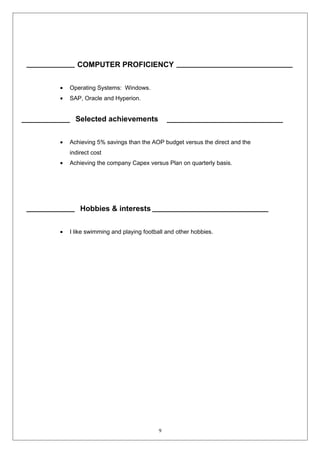 COMPUTER PROFICIENCY 
· Operating Systems: Windows. 
· SAP, Oracle and Hyperion. 
Selected achievements 
· Achieving 5% savings than the AOP budget versus the direct and the 
indirect cost 
· Achieving the company Capex versus Plan on quarterly basis. 
Hobbies & interests 
· I like swimming and playing football and other hobbies. 
9 
 