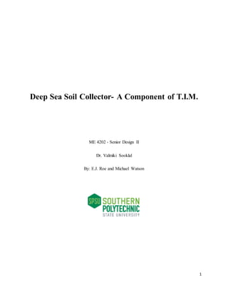 1
Deep Sea Soil Collector- A Component of T.I.M.
ME 4202 - Senior Design II
Dr. Valmiki Sooklal
By: E.J. Roe and Michael Watson
 