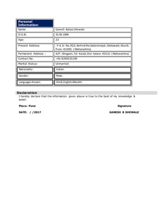 Personal
Information:
Name: Ganesh Balaso Shewale
D.O.B: 31-05-1994
Age: 23
Present Address: : F-4, Sr. No.35/2, Behindthe dattatempal ,Dattawadi,Akurdi,
Pune- 411035. ( Maharashtra).
Permanent Address : A/P: Ghogaon,Tal- Karad,Dist- Satara- 415111 ( Maharashtra).
Contact No: :+91-8390535108
Marital Status: Unmarried.
Nationality: Indian.
Gender: Male.
LanguagesKnown: Hindi,English,Marathi.
I hereby declare that the information given above is true to the best of my knowledge &
belief.
Place: Pune Signature
DATE: / /2017 GANESH B SHEWALE
Declaration
 