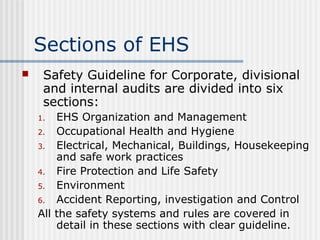 Sections of EHS
 Safety Guideline for Corporate, divisional
and internal audits are divided into six
sections:
1. EHS Organization and Management
2. Occupational Health and Hygiene
3. Electrical, Mechanical, Buildings, Housekeeping
and safe work practices
4. Fire Protection and Life Safety
5. Environment
6. Accident Reporting, investigation and Control
All the safety systems and rules are covered in
detail in these sections with clear guideline.
 