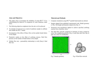 Aims and Objectives
• This paper aims to investigate the reliability of using PFC3D 3.0 in
understanding the behavior of compacted oil weak sandstone under
stress.
• The following objectives emphasize how the aim is to be achieved:
 An isotropic tri-axial test on a weak oil sandstone sample to calibrate
and validate the PFC3D model.
 Investigation of the effect of Darcy flow on the number bonds failure
in the sample.
 Parametric studies on the effect of confining stresses, fluid flow
pressure on the number of bonds failure in the sample.
 Validate flow rate – permeability relationship to verify Darcy’s fluid
flow law.
Material and Methods
• Computer simulations using PFC3D parallel bond model are utilized.
• Sample adapted from published experimental work. Model geometry
is 10m, 10m height and diameter respectively (Fig. 3).
• Numerical servo-mechanism applied to achieve specified confining
reaction force, therefore, stress.
• The fluid flow network comprised of domains of pores created by
every four neighboring particles (Fig. 4) such that each flow link or
pipe was a face of a tetrahedron.
Fig. 3 Sample geometry Fig. 4 Fluid flow network
 