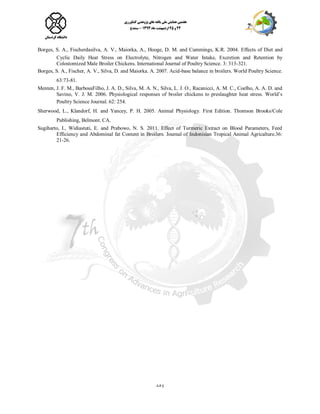 158
Borges, S. A., Fischerdasilva, A. V., Maiorka, A., Hooge, D. M. and Cummings, K.R. 2004. Effects of Diet and
Cyclic Daily Heat Stress on Electrolyte, Nitrogen and Water Intake, Excretion and Retention by
Colostomized Male Broiler Chickens. International Journal of Poultry Science. 3: 313-321.
Borges, S. A., Fischer, A. V., Silva, D. and Maiorka. A. 2007. Acid-base balance in broilers. World Poultry Science.
63:73-81.
Menten, J. F. M., BarbosaFilho, J. A. D., Silva, M. A. N., Silva, L. J. O., Racanicci, A. M. C., Coelho, A. A. D. and
Savino, V. J. M. 2006. Physiological responses of broiler chickens to preslaughter heat stress. World’s
Poultry Science Journal. 62: 254.
Sherwood, L., Klandorf, H. and Yancey, P. H. 2005. Animal Physiology. First Edition. Thomson Brooks/Cole
Publishing, Belmont. CA.
Sugiharto, I., Widiastuti, E. and Prabowo, N. S. 2011. Effect of Turmeric Extract on Blood Parameters, Feed
Efficiency and Abdominal fat Content in Broilers. Journal of Indonisian Tropical Animal Agricalture.36:
21-26.
 