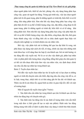 Thực trạng công tác quản trị nhân lực tại City View Hotel và các giải pháp
Sinh viên: Đào Thị Hà - Lớp: VH1003 10
chọn người phân tích, thiết kế câu hỏi, phỏng vấn, xây dựng bảng phác họa
công việc, quan sát người lao động. Trong quá trình này, việc lựa chọn người
phân tích là rất quan trọng, phải là những người có trình độ, hiểu biết và có kĩ
năng, khả năng phân tích. Hơn nữa khi xây dựng bảng phác họa công việc
phải thật chi tiết và cụ thể về khối lượng công việc, đặc điểm, công đoạn là rất
quan trọng, phải là những người có trình độ, hiểu biết và có kĩ năng, khả
năng phân tích. Hơn nữa khi xây dựng bảng phác họa công việc phải thật chi
tiết và cụ thể về khối lượng công việc, đặc điểm, công đoạn, đặc thù, thời gian
hoàn thành công việc và đồng thời chỉ ra chức danh người thực hiện với
chuyên môn nghiệp vụ và trách nhiệm của các nhân viên.
Bởi vậy, việc phân tích mô tả không thể qua loa đại khái là xong, mà
phải được xây dựng một cách chi tiết, rõ ràng, chính xác dựa trên những tính
toán khoa học và kĩ năng thao tác hợp lý của khách sạn. bởi nó ảnh hưởng và
tác động đến việc tuyển mộ. Nó là cơ sở cho việc đánh giá, phân loại nhân
viên và phân phối tiền lương được công bằng; đồng thời giúp cho nhà quản lý
có thể cải tiến được điều kiện làm việc của nhân viên, xác định được chính
xác nhu cầu đào tạo nhân lực trong khách sạn.
Bước 2: Tuyển chọn nhân lực:
Nói đến việc tuyển chọn nhân lực tức là tuyển mộ và lựa chọn ra những
người có trình độ chuyên môn cần thiết, đáp ứng nhu cầu công việc đề ra, có
kỉ luật, trung thực, nhiệt tình và có khả năng gắn bó lâu dài với khách sạn.
Thêm vào đó là sức khỏe tốt, ngoại hình ưa nhìn và giao tiếp tốt ( đối với một
số trường hợp).
Một số nguyên tắc tuyển chọn (gồm 7 bước):
1. Xác định nhu cầu nhân lực trong khách sạn (tức là khách sạn cần bao
nhiêu lao động ứng với chuyên môn gì).
2. Xác định mức lao động (tức là xác định số lượng nhân viên cần thiết
trong một đơn vị thời gian để tạo ra một sản phẩm). Định mức lao động
không mang tính chất cố dịnh và phải được xây dựng ở chính bản thân doanh
 