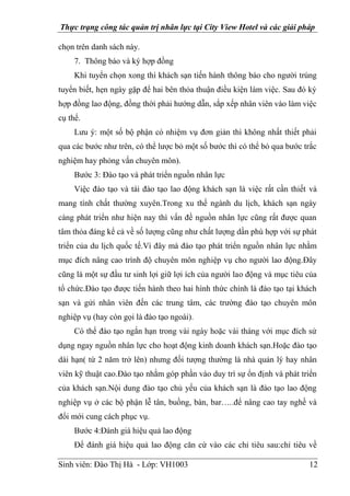 Thực trạng công tác quản trị nhân lực tại City View Hotel và các giải pháp
Sinh viên: Đào Thị Hà - Lớp: VH1003 12
chọn trên danh sách này.
7. Thông báo và ký hợp đồng
Khi tuyển chọn xong thì khách sạn tiến hành thông báo cho người trúng
tuyển biết, hẹn ngày gặp để hai bên thỏa thuận điều kiện làm việc. Sau đó ký
hợp đồng lao động, đồng thời phải hướng dẫn, sắp xếp nhân viên vào làm việc
cụ thể.
Lưu ý: một số bộ phận có nhiệm vụ đơn giản thì không nhất thiết phải
qua các bước như trên, có thể lược bỏ một số bước thì có thể bỏ qua bước trắc
nghiệm hay phỏng vấn chuyên môn).
Bước 3: Đào tạo và phát triển nguồn nhân lực
Việc đào tạo và tái đào tạo lao động khách sạn là việc rất cần thiết và
mang tính chất thường xuyên.Trong xu thế ngành du lịch, khách sạn ngày
càng phát triển như hiện nay thì vấn đề nguồn nhân lực cũng rất được quan
tâm thỏa đáng kể cả về số lượng cũng như chất lượng dần phù hợp với sự phát
triển của du lịch quốc tế.Vì đây mà đào tạo phát triển nguồn nhân lực nhằm
mục đích nâng cao trình độ chuyên môn nghiệp vụ cho người lao động.Đây
cũng là một sự đầu tư sinh lợi giữ lợi ích của người lao động và mục tiêu của
tổ chức.Đào tạo được tiến hành theo hai hình thức chính là đào tạo tại khách
sạn và gửi nhân viên đến các trung tâm, các trường đào tạo chuyên môn
nghiệp vụ (hay còn gọi là đào tạo ngoài).
Có thể đào tạo ngắn hạn trong vài ngày hoặc vài tháng với mục đích sử
dụng ngay nguồn nhân lực cho hoạt động kinh doanh khách sạn.Hoặc đào tạo
dài hạn( từ 2 năm trở lên) nhưng đối tượng thường là nhà quản lý hay nhân
viên kỹ thuật cao.Đào tạo nhằm góp phần vào duy trì sự ổn định và phát triển
của khách sạn.Nội dung đào tạo chủ yếu của khách sạn là đào tạo lao động
nghiệp vụ ở các bộ phận lễ tân, buồng, bàn, bar…..để nâng cao tay nghề và
đổi mới cung cách phục vụ.
Bước 4:Đánh giá hiệu quả lao động
Để đánh giá hiệu quả lao động căn cứ vào các chỉ tiêu sau:chỉ tiêu về
 