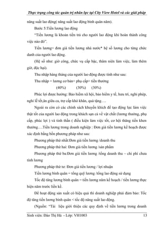 Thực trạng công tác quản trị nhân lực tại City View Hotel và các giải pháp
Sinh viên: Đào Thị Hà - Lớp: VH1003 13
năng suất lao động( năng suất lao động bình quân năm).
Bước 5:Tiền lương lao động
“Tiền lương là khoản tiền trả cho người lao động khi hoàn thành công
việc nào đó”.
Tiền lương= đơn giá tiền lương nhà nước* hệ số lương cho từng chức
danh của người lao động.
(Hệ số như: giờ công, chức vụ cấp bậc, thâm niên làm việc, làm thêm
giờ, độc hại).
Thu nhập hàng tháng của người lao động được tính như sau:
Thu nhập = lương cơ bản+ phụ cấp+ tiền thưởng
(40%) (30%) (30%)
Phúc lợi được hưởng: Bảo hiểm xã hội, bảo hiểm y tế, hưu trí, nghỉ phép,
nghỉ lễ tết,ăn giữa ca, trợ cấp khó khăn, quà tặng….
Ngoài ra còn có các chính sách khuyến khích để tạo động lực làm việc
thật tốt của người lao động trong khách sạn cả về vật chất (lương thưởng, phụ
cấp, phúc lợi ) và tinh thần ( điều kiện làm việc tốt, cơ hội thăng tiến khen
thưởng….Tiền lương trong doanh nghiệp : Đơn giá tiền lương kế hoạch được
xác định bằng bốn phương pháp như sau:
Phương pháp thứ nhất:Đơn giá tiền lương /doanh thu
Phương pháp thứ hai: Đơn giá tiền lương /sản phẩm
Phương pháp thứ ba:Đơn giá tiền lương /tổng doanh thu – chi phí chưa
tính lương
Phương pháp thứ tư: Đơn giá tiền lương / lợi nhuận
Tiền lương bình quân = tổng quỹ lương /tổng lao động sử dụng
Tốc độ tăng lương bình quân = tiền lương năm kế hoạch / tiền lương thực
hiện năm trước liền kề.
Để hoạt động sản xuất có hiệu quả thì doanh nghiệp phải đảm bảo: Tốc
độ tăng tiền lương bình quân < tốc độ năng suất lao động.
(Nguồn: “Tài liệu giới thiệu các quy định về tiền lương trong doanh
 