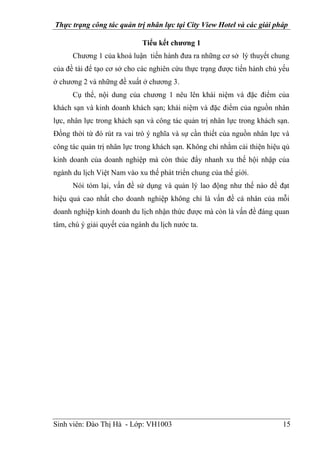 Thực trạng công tác quản trị nhân lực tại City View Hotel và các giải pháp
Sinh viên: Đào Thị Hà - Lớp: VH1003 15
Tiểu kết chương 1
Chương 1 của khoá luận tiến hành đưa ra những cơ sở lý thuyết chung
của đề tài để tạo cơ sở cho các nghiên cứu thực trạng được tiến hành chủ yếu
ở chương 2 và những đề xuất ở chương 3.
Cụ thể, nội dung của chương 1 nêu lên khái niệm và đặc điểm của
khách sạn và kinh doanh khách sạn; khái niệm và đặc điểm của nguồn nhân
lực, nhân lực trong khách sạn và công tác quản trị nhân lực trong khách sạn.
Đồng thời từ đó rút ra vai trò ý nghĩa và sự cần thiết của nguồn nhân lực và
công tác quản trị nhân lực trong khách sạn. Không chỉ nhằm cải thiện hiệu qủ
kinh doanh của doanh nghiệp mà còn thúc đẩy nhanh xu thế hội nhập của
ngành du lịch Việt Nam vào xu thế phát triển chung của thế giới.
Nói tóm lại, vấn đề sử dụng và quản lý lao động như thế nào để đạt
hiệu quả cao nhất cho doanh nghiệp không chỉ là vấn đề cá nhân của mỗi
doanh nghiệp kinh doanh du lịch nhận thức được mà còn là vấn đề đáng quan
tâm, chú ý giải quyết của ngành du lịch nước ta.
 