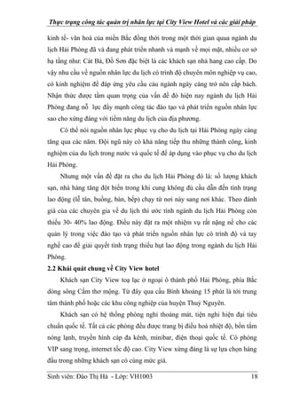 Thực trạng công tác quản trị nhân lực tại City View Hotel và các giải pháp
Sinh viên: Đào Thị Hà - Lớp: VH1003 18
kinh tế- văn hoá của miền Bắc đồng thời trong một thời gian quua ngành du
lịch Hải Phòng đã và đang phát triển nhanh và mạnh về mọi mặt, nhiều cơ sở
hạ tầng như: Cát Bà, Đồ Sơn đặc biệt là các khách sạn nhà hang cao cấp. Do
vậy nhu cầu về nguồn nhân lực du lịch có trình độ chuyên môn nghiệp vụ cao,
có kinh nghiệm để đáp ứng yêu cầu cảu ngành ngày càng trở nên cấp bách.
Nhận thức được tầm quan trọng của vấn đề đó hiện nay ngành du lịch Hải
Phòng đang nỗ lực đẩy mạnh công tác đào tạo và phát triển nguồn nhân lực
sao cho xứng đáng với tiềm năng du lịch của địa phương.
Có thể nói nguồn nhân lực phục vụ cho du lịch tại Hải Phòng ngày càng
tăng qua các năm. Đội ngũ này có khả năng tiếp thu những thành công, kinh
nghiệm của du lịch trong nước và quốc tế để áp dụng vào phục vụ cho du lịch
Hải Phòng.
Nhưng một vấn đề đặt ra cho du lịch Hải Phòng đó là: số lượng khách
sạn, nhà hàng tăng đột biến trong khi cung không đủ cầu dẫn đến tình trạng
lao động (lễ tân, buồng, bàn, bếp) chạy từ nơi này sang nơi khác. Theo đánh
giá của các chuyên gia về du lịch thì ước tính ngành du lịch Hải Phòng còn
thiếu 30- 40% lao động. Điều này đặt ra một nhiệm vụ rất nặng nề cho các
quản lý trong việc đào tạo và phát triển nguồn nhân lực có trình độ và tay
nghề cao để giải quyết tình trạng thiếu hụt lao động trong ngành du lịch Hải
Phòng.
2.2 Khái quát chung về City View hotel
Khách sạn City View toạ lạc ở ngoại ô thành phố Hải Phòng, phía Bắc
dòng sông Cấm thơ mộng. Từ đây qua cầu Bính khoảng 15 phút là tới trung
tâm thành phố hoặc các khu công nghiệp của huyện Thuỷ Nguyên.
Khách sạn có hệ thống phòng nghỉ thoáng mát, tiện nghi hiện đại tiêu
chuẩn quốc tế. Tất cả các phòng đều được trang bị điều hoà nhiệt độ, bồn tắm
nóng lạnh, truyền hình cáp đa kênh, minibar, điện thoại quốc tế. Có phòng
VIP sang trọng, internet tốc độ cao. City View xứng đáng là sự lựa chọn hàng
đầu trong những khách sạn có cùng mức giá.
 