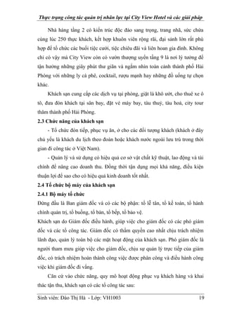 Thực trạng công tác quản trị nhân lực tại City View Hotel và các giải pháp
Sinh viên: Đào Thị Hà - Lớp: VH1003 19
Nhà hàng tầng 2 có kiến trúc độc đáo sang trọng, trang nhã, sức chứa
cùng lúc 250 thực khách, kết hợp khuôn viên rộng rãi, đại sảnh lớn rất phù
hợp để tổ chức các buổi tiệc cưới, tiệc chiêu đãi và liên hoan gia đình. Không
chỉ có vậy mà City View còn có vườn thượng uyển tầng 9 là nơi lý tưởng để
tận hưởng những giây phút thư giãn và ngắm nhìn toàn cảnh thành phố Hải
Phòng với những ly cà phê, cocktail, rượu mạnh hay những đồ uống tự chọn
khác.
Khách sạn cung cấp các dịch vụ tại phòng, giặt là khô ướt, cho thuê xe ô
tô, đưa đón khách tại sân bay, đặt vé máy bay, tàu thuỷ, tàu hoả, city tour
thăm thành phố Hải Phòng.
2.3 Chức năng của khách sạn
- Tổ chức đón tiếp, phục vụ ăn, ở cho các đối tượng khách (khách ở đây
chủ yếu là khách du lịch theo đoàn hoặc khách nước ngoài lưu trú trong thời
gian đi công tác ở Việt Nam).
- Quản lý và sử dụng có hiệu quả cơ sở vật chất kỹ thuật, lao động và tài
chính để nâng cao doanh thu. Đồng thời tận dụng mọi khả năng, điều kiện
thuận lợi để sao cho có hiệu quả kinh doanh tốt nhất.
2.4 Tổ chức bộ máy của khách sạn
2.4.1 Bộ máy tổ chức
Đứng đầu là Ban giám đốc và có các bộ phận: tổ lễ tân, tổ kế toán, tổ hành
chính quản trị, tổ buồng, tổ bàn, tổ bếp, tổ bảo vệ.
Khách sạn do Giám đốc điều hành, giúp việc cho giám đốc có các phó giám
đốc và các tổ công tác. Giám đốc có thẩm quyền cao nhất chịu trách nhiệm
lãnh đạo, quản lý toàn bộ các mặt hoạt động của khách sạn. Phó giám đốc là
người tham mưu giúp việc cho giám đốc, chịu sự quản lý trực tiếp của giám
đốc, có trách nhiệm hoàn thành công việc được phân công và điều hành công
việc khi giám đốc đi vắng.
Căn cứ vào chức năng, quy mô hoạt động phục vụ khách hàng và khai
thác tận thu, khách sạn có các tổ công tác sau:
 
