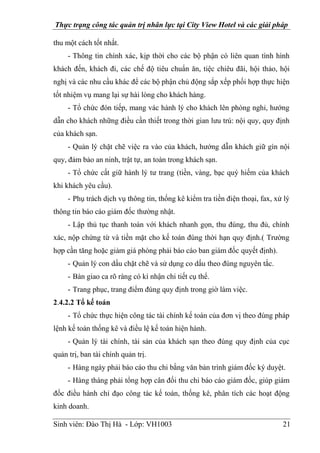 Thực trạng công tác quản trị nhân lực tại City View Hotel và các giải pháp
Sinh viên: Đào Thị Hà - Lớp: VH1003 21
thu một cách tốt nhất.
- Thông tin chính xác, kịp thời cho các bộ phận có liên quan tình hình
khách đến, khách đi, các chế độ tiêu chuẩn ăn, tiệc chiêu đãi, hội thảo, hội
nghị và các nhu cầu khác để các bộ phận chủ động sắp xếp phối hợp thực hiện
tốt nhiệm vụ mang lại sự hài lòng cho khách hàng.
- Tổ chức đón tiếp, mang vác hành lý cho khách lên phòng nghỉ, hướng
dẫn cho khách những điều cần thiết trong thời gian lưu trú: nội quy, quy định
của khách sạn.
- Quản lý chặt chẽ việc ra vào của khách, hướng dẫn khách giữ gìn nội
quy, đảm bảo an ninh, trật tự, an toàn trong khách sạn.
- Tổ chức cất giữ hành lý tư trang (tiền, vàng, bạc quý hiếm của khách
khi khách yêu cầu).
- Phụ trách dịch vụ thông tin, thống kê kiểm tra tiền điện thoại, fax, xử lý
thông tin báo cáo giám đốc thường nhật.
- Lập thủ tục thanh toán với khách nhanh gọn, thu đúng, thu đủ, chính
xác, nộp chứng từ và tiền mặt cho kế toán đúng thời hạn quy định.( Trường
hợp cần tăng hoặc giảm giá phòng phải báo cáo ban giám đốc quyết định).
- Quản lý con dấu chặt chẽ và sử dụng co dấu theo đúng nguyên tắc.
- Bàn giao ca rõ ràng có kí nhận chi tiết cụ thể.
- Trang phục, trang điểm đúng quy định trong giờ làm việc.
2.4.2.2 Tổ kế toán
- Tổ chức thực hiện công tác tài chính kế toán của đơn vị theo đúng pháp
lệnh kế toán thống kê và điều lệ kế toán hiện hành.
- Quản lý tài chính, tài sản của khách sạn theo đúng quy định của cục
quản trị, ban tài chính quản trị.
- Hàng ngày phải báo cáo thu chi bằng văn bản trình giám đốc ký duyệt.
- Hàng tháng phải tổng hợp cân đối thu chi báo cáo giám đốc, giúp giám
đốc điều hành chỉ đạo công tác kế toán, thống kê, phân tích các hoạt động
kinh doanh.
 