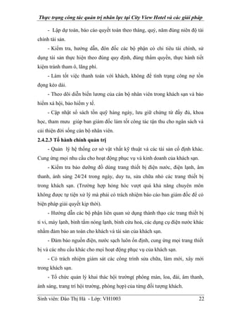 Thực trạng công tác quản trị nhân lực tại City View Hotel và các giải pháp
Sinh viên: Đào Thị Hà - Lớp: VH1003 22
- Lập dự toán, báo cáo quyết toán theo tháng, quý, năm đúng niên độ tài
chính tài sản.
- Kiểm tra, hướng dẫn, đôn đốc các bộ phận có chi tiêu tài chính, sử
dụng tài sản thực hiện theo đúng quy định, đúng thẩm quyền, thực hành tiết
kiệm tránh tham ô, lãng phí.
- Làm tốt việc thanh toán với khách, không để tình trạng công nợ tồn
đọng kéo dài.
- Theo dõi diễn biến lương của cán bộ nhân viên trong khách sạn và bảo
hiểm xá hội, bảo hiểm y tế.
- Cập nhật sổ sách tồn quỹ hàng ngày, lưu giữ chứng từ đầy đủ, khoa
học, tham mưu giúp ban giám đốc làm tốt công tác tận thu cho ngân sách và
cải thiện đời sống cán bộ nhân viên.
2.4.2.3 Tổ hành chính quản trị
- Quản lý hệ thống cơ sở vật vhất kỹ thuật và các tài sản cố định khác.
Cung ứng mọi nhu cầu cho hoạt động phục vụ và kinh doanh của khách sạn.
- Kiểm tra bảo dưỡng đồ dùng trang thiết bị điện nước, điện lạnh, âm
thanh, ánh sáng 24/24 trong ngày, duy tu, sửa chữa nhỏ các trang thiết bị
trong khách sạn. (Trường hợp hỏng hóc vượt quá khả năng chuyên môn
không được tự tiện xử lý mà phải có trách nhiệm báo cáo ban giám đốc để có
biện pháp giải quyết kịp thời).
- Hướng dẫn các bộ phận liên quan sử dụng thành thạo các trang thiết bị
ti vi, máy lạnh, bình tắm nóng lạnh, bình cứu hoả, các dụng cụ điện nước khác
nhằm đảm bảo an toàn cho khách và tài sản của khách sạn.
- Đảm bảo nguồn điện, nước sạch luôn ổn định, cung ứng mọi trang thiết
bị và các nhu cầu khác cho mọi hoạt động phục vụ của khách sạn.
- Có trách nhiệm giám sát các công trình sửa chữa, làm mới, xây mới
trong khách sạn.
- Tổ chức quản lý khai thác hội trường( phông màn, loa, đài, âm thanh,
ánh sáng, trang trí hội trường, phòng họp) của từng đối tượng khách.
 