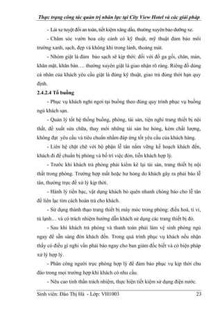 Thực trạng công tác quản trị nhân lực tại City View Hotel và các giải pháp
Sinh viên: Đào Thị Hà - Lớp: VH1003 23
- Lái xe tuyệt đối an toàn, tiết kiệm xăng dầu, thường xuyên bảo dưỡng xe.
- Chăm sóc vườn hoa cây cảnh có kỹ thuật, mỹ thuật đảm bảo môi
trường xanh, sạch, đẹp và không khí trong lành, thoáng mát.
- Nhóm giặt là đảm bảo sạch sẽ kịp thời: đối với đồ ga gối, chăn, màn,
khăn mặt, khăn bàn…. thường xuyên giặt là giao nhận rõ ràng. Riêng đồ dùng
cá nhân của khách yêu cầu giặt là đúng kỹ thuật, giao trả đúng thời hạn quy
định.
2.4.2.4 Tổ buồng
- Phục vụ khách nghỉ ngơi tại buồng theo đúng quy trình phục vụ buồng
ngủ khách sạn.
- Quản lý tốt hệ thống buồng, phòng, tài sản, tiện nghi trang thiết bị nội
thất, đề xuất sửa chữa, thay mới những tài sản hư hỏng, kém chất lượng,
không đạt yêu cầu và tiêu chuẩn nhằm đáp ứng tốt yêu cầu của khách hàng.
- Liên hệ chặt chẽ với bộ phận lễ tân nắm vững kế hoạch khách đến,
khách đi để chuẩn bị phòng và bố trí việc đón, tiễn khách hợp lý.
- Trước khi khách trả phòng phải kiểm kê lại tài sản, trang thiết bị nội
thất trong phòng. Trường hợp mất hoặc hư hỏng do khách gây ra phải báo lễ
tân, thường trực để xử lý kịp thời.
- Hành lý tiền bạc, vật dụng khách bỏ quên nhanh chóng báo cho lễ tân
để liên lạc tìm cách hoàn trả cho khách.
- Sử dụng thành thạo trang thiết bị máy móc trong phòng: điều hoà, ti vi,
tủ lạnh… và có trách nhiệm hướng dẫn khách sử dụng các trang thiết bị đó.
- Sau khi khách trả phòng và thanh toán phải làm vệ sinh phòng ngủ
ngay để sẵn sàng đón khách đến. Trong quá trình phục vụ khách nếu nhận
thấy có điều gì nghi vấn phải báo ngay cho ban giám đốc biết và có biện pháp
xử lý hợp lý.
- Phân công người trực phòng hợp lý để đảm bảo phục vụ kịp thời chu
đáo trong mọi trường hợp khi khách có nhu cầu.
- Nêu cao tinh thần trách nhiệm, thực hiện tiết kiệm sử dụng điện nước.
 