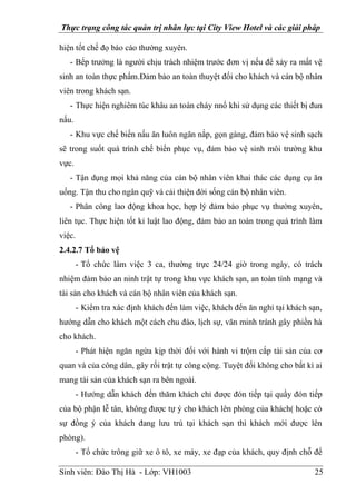 Thực trạng công tác quản trị nhân lực tại City View Hotel và các giải pháp
Sinh viên: Đào Thị Hà - Lớp: VH1003 25
hiện tốt chế đọ báo cáo thường xuyên.
- Bếp trưởng là người chịu trách nhiệm trước đơn vị nếu để xảy ra mất vệ
sinh an toàn thực phẩm.Đảm bảo an toàn thuyệt đối cho khách và cán bộ nhân
viên trong khách sạn.
- Thực hiện nghiêm túc khâu an toàn cháy nnổ khi sử dụng các thiết bị đun
nấu.
- Khu vực chế biến nấu ăn luôn ngăn nắp, gọn gàng, đảm bảo vệ sinh sạch
sẽ trong suốt quá trình chế biến phục vụ, đảm bảo vệ sinh môi trường khu
vực.
- Tận dụng mọi khả năng của cán bộ nhân viên khai thác các dụng cụ ăn
uống. Tận thu cho ngân quỹ và cải thiện đời sống cán bộ nhân viên.
- Phân công lao động khoa học, hợp lý đảm bảo phục vụ thường xuyên,
liên tục. Thực hiện tốt kỉ luật lao động, đảm bảo an toàn trong quá trình làm
việc.
2.4.2.7 Tổ bảo vệ
- Tổ chức làm việc 3 ca, thường trực 24/24 giờ trong ngày, có trách
nhiệm đảm bảo an ninh trật tự trong khu vực khách sạn, an toàn tính mạng và
tài sản cho khách và cán bộ nhân viên của khách sạn.
- Kiểm tra xác định khách đến làm việc, khách đến ăn nghỉ tại khách sạn,
hướng dẫn cho khách một cách chu đáo, lịch sự, văn minh tránh gây phiền hà
cho khách.
- Phát hiện ngăn ngừa kịp thời đối với hành vi trộm cắp tài sản của cơ
quan và của công dân, gây rối trật tự công cộng. Tuyệt đối không cho bất kì ai
mang tài sản của khách sạn ra bên ngoài.
- Hướng dẫn khách đến thăm khách chỉ được đón tiếp tại quầy đón tiếp
của bộ phận lễ tân, không được tự ý cho khách lên phòng của khách( hoặc có
sự đồng ý của khách đang lưu trú tại khách sạn thì khách mới được lên
phòng).
- Tổ chức trông giữ xe ô tô, xe máy, xe đạp của khách, quy định chỗ để
 