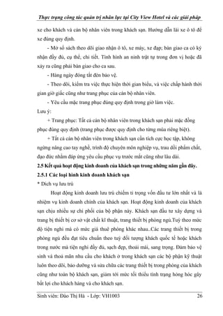 Thực trạng công tác quản trị nhân lực tại City View Hotel và các giải pháp
Sinh viên: Đào Thị Hà - Lớp: VH1003 26
xe cho khách và cán bộ nhân viên trong khách sạn. Hướng dẫn lái xe ô tô để
xe đúng quy định.
- Mở sổ sách theo dõi giao nhận ô tô, xe máy, xe đạp; bàn giao ca có ký
nhận đầy đủ, cụ thể, chi tiết. Tình hình an ninh trật tự trong đơn vị hoặc đã
xảy ra cũng phải bàn giao cho ca sau.
- Hàng ngày đóng tắt đèn bảo vệ.
- Theo dõi, kiểm tra việc thực hiện thời gian biểu, và việc chấp hành thời
gian giờ giấc cũng như trang phục của cán bộ nhân viên.
- Yêu cầu mặc trang phục đúng quy định trong giờ làm việc.
Lưu ý:
+ Trang phục: Tất cả cán bộ nhân viên trong khách sạn phải mặc đồng
phục đúng quy định (trang phục được quy định cho từng mùa riêng biệt).
+ Tất cả cán bộ nhân viên trong khách sạn cần tích cực học tập, không
ngừng nâng cao tay nghề, trình độ chuyên môn nghiệp vụ, trau dồi phẩm chất,
đạo đức nhằm đáp ứng yêu cầu phục vụ trước mắt cũng như lâu dài.
2.5 Kết quả hoạt động kinh doanh của khách sạn trong những năm gần đây.
2.5.1 Các loại hình kinh doanh khách sạn
* Dich vụ lưu trú
Hoạt động kinh doanh lưu trú chiếm tỉ trọng vốn đầu tư lớn nhất và là
nhiệm vụ kinh doanh chính của khách sạn. Hoạt động kinh doanh của khách
sạn chịu nhiều sự chi phối của bộ phận này. Khách sạn đầu tư xây dựng và
trang bị thiết bị cơ sở vật chất kĩ thuật, trang thiết bị phòng ngủ.Tuỳ theo mức
độ tiện nghi mà có mức giá thuê phòng khác nhau..Các trang thiết bị trong
phòng ngủ đều đạt tiêu chuẩn theo tuỳ đối tượng khách quốc tế hoặc khách
trong nước mà tiện nghi đầy đủ, sạch đẹp, thoải mái, sang trọng. Đảm bảo vệ
sinh và thoả mãn nhu cầu cho khách ở trong khách sạn các bộ phận kỹ thuật
luôn theo dõi, bảo dưỡng và sửa chữa các trang thiết bị trong phòng của khách
cũng như toàn bộ khách sạn, giảm tới mức tối thiểu tình trạng hỏng hóc gây
bất lợi cho khách hàng và cho khách sạn.
 