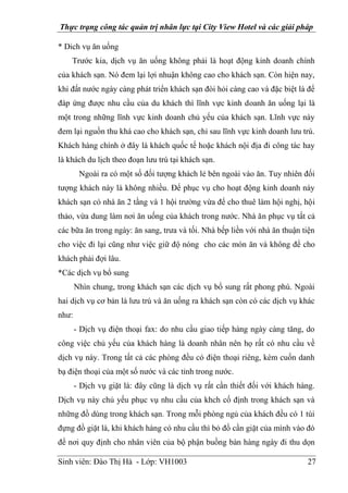 Thực trạng công tác quản trị nhân lực tại City View Hotel và các giải pháp
Sinh viên: Đào Thị Hà - Lớp: VH1003 27
* Dich vụ ăn uống
Trước kia, dịch vụ ăn uống không phải là hoạt động kinh doanh chính
của khách sạn. Nó đem lại lợi nhuận không cao cho khách sạn. Còn hiện nay,
khi đất nước ngày càng phát triển khách sạn đòi hỏi càng cao và đặc biệt là để
đáp ứng được nhu cầu của du khách thì lĩnh vực kinh doanh ăn uống lại là
một trong những lĩnh vực kinh doanh chủ yếu của khách sạn. Lĩnh vực này
đem lại nguồn thu khá cao cho khách sạn, chỉ sau lĩnh vực kinh doanh lưu trú.
Khách hàng chính ở đây là khách quốc tế hoặc khách nội địa đi công tác hay
là khách du lịch theo đoạn lưu trú tại khách sạn.
Ngoài ra có một số đối tượng khách lẻ bên ngoài vào ăn. Tuy nhiên đối
tượng khách này là không nhiều. Để phục vụ cho hoạt động kinh doanh này
khách sạn có nhà ăn 2 tầng và 1 hội trường vừa để cho thuê làm hội nghị, hội
thảo, vừa dung làm nơi ăn uống của khách trong nước. Nhà ăn phục vụ tất cả
các bữa ăn trong ngày: ăn sang, trưa và tối. Nhà bếp liền với nhà ăn thuận tiện
cho việc đi lại cũng như việc giữ độ nóng cho các món ăn và không để cho
khách phải đợi lâu.
*Các dịch vụ bổ sung
Nhìn chung, trong khách sạn các dịch vụ bổ sung rất phong phú. Ngoài
hai dịch vụ cơ bản là lưu trú và ăn uống ra khách sạn còn có các dịch vụ khác
như:
- Dịch vụ điện thoại fax: do nhu cầu giao tiếp hàng ngày càng tăng, do
công việc chủ yếu của khách hàng là doanh nhân nên họ rất có nhu cầu về
dịch vụ này. Trong tất cả các phòng đều có điện thoại riêng, kèm cuốn danh
bạ điện thoại của một số nước và các tỉnh trong nước.
- Dịch vụ giặt là: đây cũng là dịch vụ rất cần thiết đối với khách hàng.
Dịch vụ này chủ yếu phục vụ nhu cầu của khch cố định trong khách sạn và
những đồ dùng trong khách sạn. Trong mỗi phòng ngủ của khách đều có 1 túi
đựng đồ giặt là, khi khách hàng có nhu cầu thì bỏ đồ cần giặt của mình vào đó
để nơi quy định cho nhân viên của bộ phận buồng bàn hàng ngày đi thu dọn
 