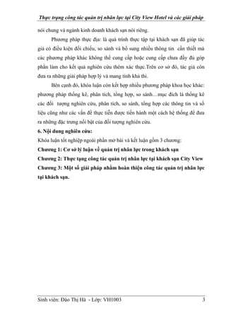 Thực trạng công tác quản trị nhân lực tại City View Hotel và các giải pháp
Sinh viên: Đào Thị Hà - Lớp: VH1003 3
nói chung và ngành kinh doanh khách sạn nói riêng.
Phương pháp thực địa: là quá trình thực tập tại khách sạn đã giúp tác
giả có điều kiện đối chiếu, so sánh và bổ sung nhiều thông tin cần thiết mà
các phương pháp khác không thể cung cấp hoặc cung cấp chưa đầy đủ góp
phần làm cho kết quả nghiên cứu thêm xác thực.Trên cơ sở đó, tác giả còn
đưa ra những giải pháp hợp lý và mang tính khả thi.
Bên cạnh đó, khóa luận còn kết hợp nhiều phương pháp khoa học khác:
phương pháp thống kê, phân tích, tổng hợp, so sánh…mục đích là thống kê
các đối tượng nghiên cứu, phân tích, so sánh, tổng hợp các thông tin và số
liệu cũng như các vấn đề thực tiễn được tiến hành một cách hệ thống để đưa
ra những đặc trưng nổi bật của đối tượng nghiên cứu.
6. Nội dung nghiên cứu:
Khóa luận tốt nghiệp ngoài phần mở bài và kết luận gồm 3 chương:
Chương 1: Cơ sở lý luận về quản trị nhân lực trong khách sạn
Chương 2: Thực tạng công tác quản trị nhân lực tại khách sạn City View
Chương 3: Một số giải pháp nhằm hoàn thiện công tác quản trị nhân lực
tại khách sạn.
 